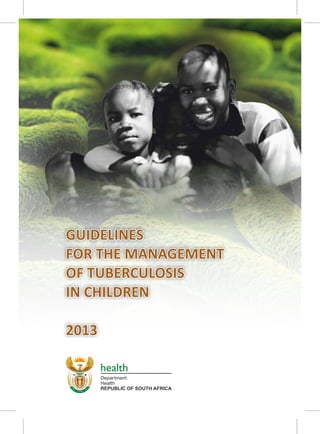 Health
Department:
REPUBLIC OF SOUTH AFRICA
health
GUIDELINES
FOR THE MANAGEMENT
OF TUBERCULOSIS
IN CHILDREN
2013
GUIDELINES
FOR THE MANAGEMENT
OF TUBERCULOSIS
IN CHILDREN
2013
 