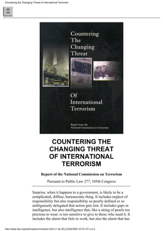 COUNTERING THE
CHANGING THREAT
OF INTERNATIONAL
TERRORISM
Report of the National Commission on Terrorism
Pursuant to Public Law 277, 105th Congress
Surprise, when it happens to a government, is likely to be a
complicated, diffuse, bureaucratic thing. It includes neglect of
responsibility but also responsibility so poorly defined or so
ambiguously delegated that action gets lost. It includes gaps in
intelligence, but also intelligence that, like a string of pearls too
precious to wear, is too sensitive to give to those who need it. It
includes the alarm that fails to work, but also the alarm that has
Countering the Changing Threat of International Terrorism
http://www.fas.org/irp/threat/commission.html (1 de 45) [12/02/2001 07:51:27 a.m.]
 