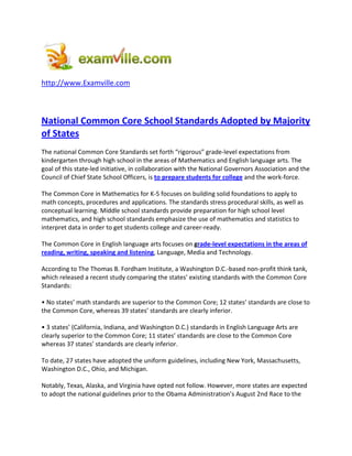http://www.Examville.com



National Common Core School Standards Adopted by Majority
of States
The national Common Core Standards set forth “rigorous” grade-level expectations from
kindergarten through high school in the areas of Mathematics and English language arts. The
goal of this state-led initiative, in collaboration with the National Governors Association and the
Council of Chief State School Officers, is to prepare students for college and the work-force.

The Common Core in Mathematics for K-5 focuses on building solid foundations to apply to
math concepts, procedures and applications. The standards stress procedural skills, as well as
conceptual learning. Middle school standards provide preparation for high school level
mathematics, and high school standards emphasize the use of mathematics and statistics to
interpret data in order to get students college and career-ready.

The Common Core in English language arts focuses on grade-level expectations in the areas of
reading, writing, speaking and listening, Language, Media and Technology.

According to The Thomas B. Fordham Institute, a Washington D.C.-based non-profit think tank,
which released a recent study comparing the states’ existing standards with the Common Core
Standards:

• No states’ math standards are superior to the Common Core; 12 states’ standards are close to
the Common Core, whereas 39 states’ standards are clearly inferior.

• 3 states’ (California, Indiana, and Washington D.C.) standards in English Language Arts are
clearly superior to the Common Core; 11 states’ standards are close to the Common Core
whereas 37 states’ standards are clearly inferior.

To date, 27 states have adopted the uniform guidelines, including New York, Massachusetts,
Washington D.C., Ohio, and Michigan.

Notably, Texas, Alaska, and Virginia have opted not follow. However, more states are expected
to adopt the national guidelines prior to the Obama Administration’s August 2nd Race to the
 