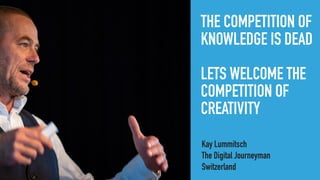 THE COMPETITION OF
KNOWLEDGE IS DEAD
LETS WELCOME THE
COMPETITION OF
CREATIVITY
Kay Lummitsch
The Digital Journeyman
Switzerland
 