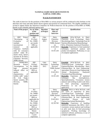 NATIONAL DAIRY RESEARCH INSTITUTE
                                       KARNAL-132001 (HR.)

                                            WALK-IN-INTERVIEW

The walk-in-interview for the positions of RAs/SRFs in various projects will be conducted at this Institute on the
date/time and venue and other details shown against each position on contractual basis. The eligible candidates are
invited to appear before the Selection Committee for Walk-in-Interview for the position of RAs/SRFs at NDRI,
Karnal, as per schedule indicated against each.
  Name of the project No. & Name           Duration     Place and                     Qualifications
                              of the       of Project    Date of
                          position and                  Interview
                          Emoluments
  1. DBT Project               SRF            Upto        Dairy        Essential: M.Sc./M.Tech in Dairy
  “Developing         &     01 (One)        August,     Chemistry      Chemistry /Food Technology/ Dairy
  Evaluation          of Rs. 12000/-          2013       Division,     Microbiology/Dairy Technology/Food &
  multiple                 per month                  NDRI, Karnal Nutrition/Biochemistry/Biotechnology/
  micronutrient             +HRA as                         on         M.Sc. (Chemistry/Analytical Chemistry).
  (mineral            &    applicable                  21-02-2011      Desirable: Experience in food analytical
  Vitamins) fortified                                        at        techniques, nutritional analysis and
  milk for consumer                                     10.30 A.M      product development. Proficiency in use
  market” under Dr.                                                    of computer applications
  Sumit Arora, Senior
  Scientist & PI Dairy
  Chemistry Division,
  NDRI, Karnal.
  2.       NFBSFARA            SRF            Upto        Dairy        Essential: M.Sc./M.Tech. in dairy
  Research       Project     01(One)      December,    Technology Technology/Food Technology/ Dairy
  “Investigations on Rs. 16000/-              2012       Division,     Engineering/Dairy Microbiology/ Dairy
  high          pressure per month +                  NDRI, Karnal Chemistry/dairy & food Engineering/
  induced effect on          HRA as                         on         Agriculture Process & food Engineering/
  quality                  applicable                  23-02-2011      Animal        Biochemistry/       Analytical
  characteristics     of                                     at        Chemistry/Food Microbiology.
  buffalo milk” under                                   10.30 A.M      Desirable: Experience of analytical
  Dr. A.K. Singh,                                                      techniques        like      electrophoresis,
  Senior scientist, DT                                                 Spectrophotometry, Viscometer, texture
  Division,       NDRI,                                                analyzer and working on pilot scale dairy
  Karnal.                                                              &      food     processing      equipments.
                                                                       Proficiency in use of computer
                                                                       application.
                               RA                         Dairy        Essential: Ph.D or M.Sc./M.Tech. with
                            01 (One)                   Technology two years of experience in dairy
                           Rs. 24000/-                   Division,     Technology/Food Technology/ Dairy
                          per month +                 NDRI, Karnal Engineering /Dairy Microbiology/Dairy
                             HRA as                         on         Chemistry/dairy & food Engineering/
                         applicable for                23-02-2011      Agriculture        Process      &      food
                            Ph. D and                        at        Engineering/Animal Biochemistry.
                           Rs. 23000/-                  02.30 P.M      Desirable: Experience of handling
                          per month +                                  analytical instruments like HPLC, GLC,
                             HRA as                                    viscometer, texture analyzer and working
                         applicable for                                on pilot scale dairy & food processing
                              Master                                   equipments. Working knowledge of
                          Degree with                                  statistical software, proficiency in use of
                             2 years                                   computer application.
                           experience
 