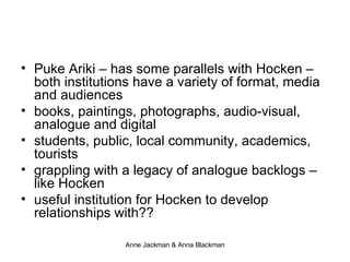 Puke Ariki – has some parallels with Hocken –  both institutions have a variety of format, media and audiences books, paintings, photographs, audio-visual, analogue and digital students, public, local community, academics, tourists grappling with a legacy of analogue backlogs – like Hocken useful institution for Hocken to develop relationships with?? 