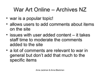 War Art Online – Archives NZ war is a popular topic!  allows users to add comments about items on the site issues with user added content – it takes staff time to moderate the comments added to the site a lot of comments are relevant to war in general but don’t add that much to the specific items 