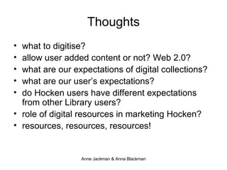 Thoughts what to digitise? allow user added content or not? Web 2.0? what are our expectations of digital collections? what are our user’s expectations? do Hocken users have different expectations from other Library users? role of digital resources in marketing Hocken? resources, resources, resources! 
