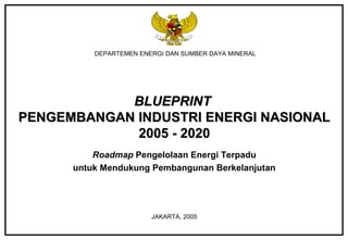 DEPARTEMEN ENERGI DAN SUMBER DAYA MINERAL
BLUEPRINTBLUEPRINT
PENGEMBANGAN INDUSTRI ENERGI NASIONALPENGEMBANGAN INDUSTRI ENERGI NASIONAL
2005 - 20202005 - 2020
Roadmap Pengelolaan Energi Terpadu
untuk Mendukung Pembangunan Berkelanjutan
JAKARTA, 2005
 