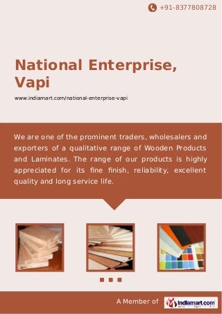 +91-8377808728

National Enterprise,
Vapi
www.indiamart.com/national-enterprise-vapi

We are one of the prominent traders, wholesalers and
exporters of a qualitative range of Wooden Products
and Laminates. The range of our products is highly
appreciated for its ﬁne ﬁnish, reliability, excellent
quality and long service life.

A Member of

 