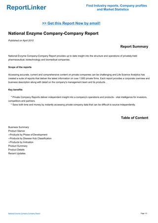 Find Industry reports, Company profiles
ReportLinker                                                                      and Market Statistics



                                         >> Get this Report Now by email!

National Enzyme Company-Company Report
Published on April 2010

                                                                                                            Report Summary

National Enzyme Company-Company Report provides up to date insight into the structure and operations of privately-held
pharmaceutical, biotechnology and biomedical companies.


Scope of the reports


Accessing accurate, current and comprehensive content on private companies can be challenging and Life Science Analytics has
created a suite of reports that deliver the latest information on over 1,000 private firms. Each report provides a corporate overview and
business description along with detail on the company's management team and its products. .


Key benefits


   * Private Company Reports deliver independent insight into a company's operations and products - vital intelligence for investors,
competitors and partners.
   * Save both time and money by instantly accessing private company data that can be difficult to source independently.




                                                                                                             Table of Content

Business Summary
Product Glance
--Products by Phase of Development
--Products by Disease Hub Classification
--Products by Indication
Product Summary
Product Details
Recent Updates




National Enzyme Company-Company Report                                                                                          Page 1/3
 
