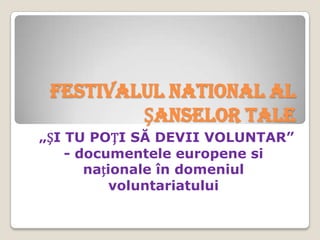 FESTIVALUL NATIONAL AL
         ȘANSELOR TALE
„ȘI TU POȚI SĂ DEVII VOLUNTAR”
    - documentele europene si
       naționale în domeniul
           voluntariatului
 