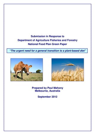 Submission in Response to
      Department of Agriculture Fisheries and Forestry
               National Food Plan Green Paper

“The urgent need for a general transition to a plant-based diet”




                  Prepared by Paul Mahony
                    Melbourne, Australia

                       September 2012
 