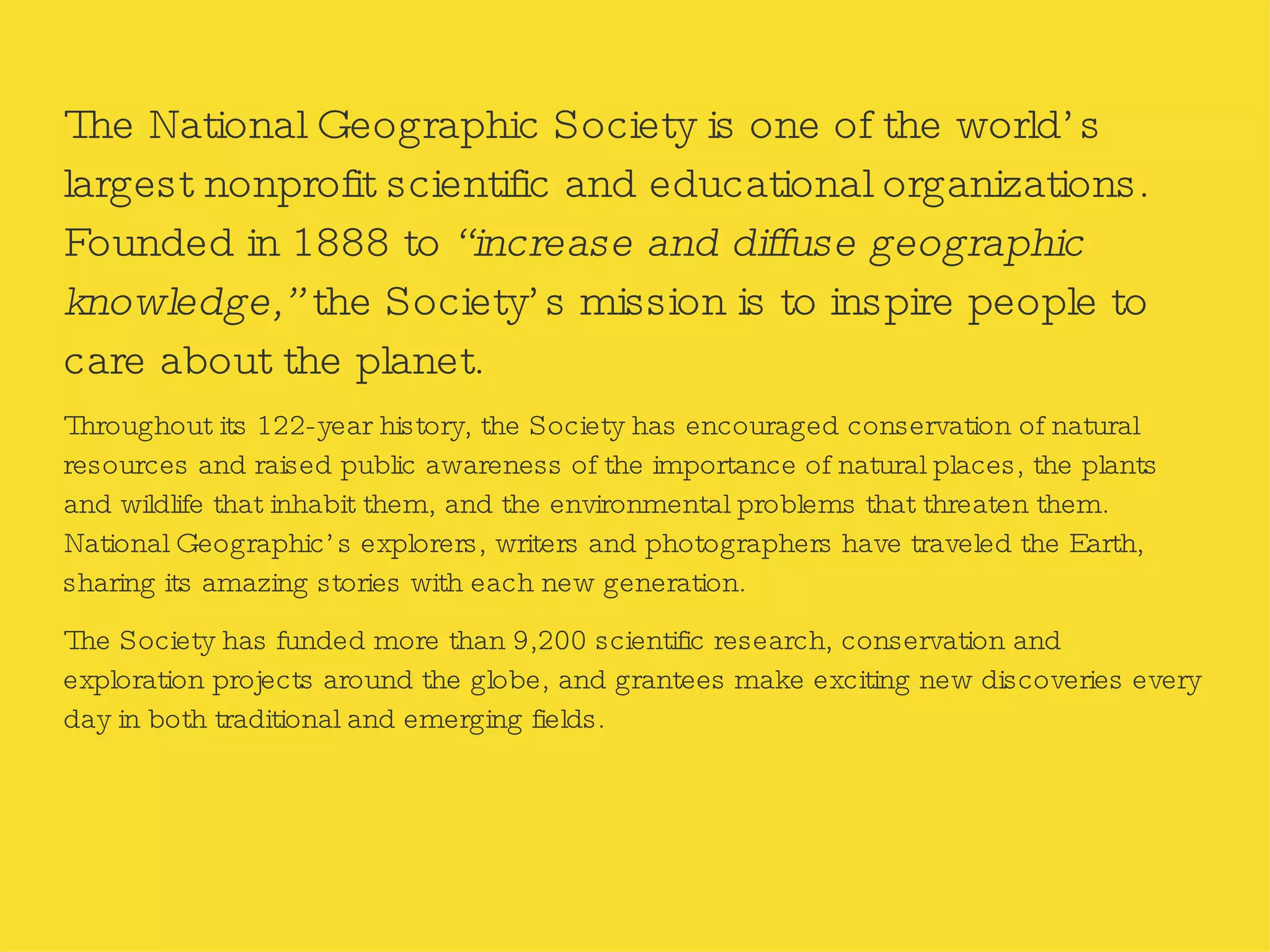 The National Geographic Society is one of the world’s largest nonprofit scientific and educational organizations. Founded in 1888 to  “increase and diffuse geographic knowledge,”  the Society’s mission is to inspire people to care about the planet. Throughout its 122-year history, the Society has encouraged conservation of natural resources and raised public awareness of the importance of natural places, the plants and wildlife that inhabit them, and the environmental problems that threaten them. National Geographic’s explorers, writers and photographers have traveled the Earth, sharing its amazing stories with each new generation. The Society has funded more than 9,200 scientific research, conservation and exploration projects around the globe, and grantees make exciting new discoveries every day in both traditional and emerging fields. 