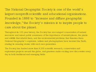 The National Geographic Society is one of the world’s largest nonprofit scientific and educational organizations. Founded in 1888 to  “increase and diffuse geographic knowledge,”  the Society’s mission is to inspire people to care about the planet. Throughout its 122-year history, the Society has encouraged conservation of natural resources and raised public awareness of the importance of natural places, the plants and wildlife that inhabit them, and the environmental problems that threaten them. National Geographic’s explorers, writers and photographers have traveled the Earth, sharing its amazing stories with each new generation. The Society has funded more than 9,200 scientific research, conservation and exploration projects around the globe, and grantees make exciting new discoveries every day in both traditional and emerging fields. 