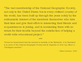 "The vast membership of the National Geographic Society, not only in the United States but in every civilized country of the world, has been built up through the years solely by the enthusiastic interest of the members themselves who take their time and give their effort to interesting their friends and acquaintances in joining, and in nominating them with no return for their trouble beyond the satisfaction of helping a world-wide educational project." ***** "It must be remembered that the member in Australia, in the Fiji Islands, or in Greenland is as much of The National Geographic Society and its Magazine as does any officer or Washington member." ~ Oliver LaGorce, 1932 