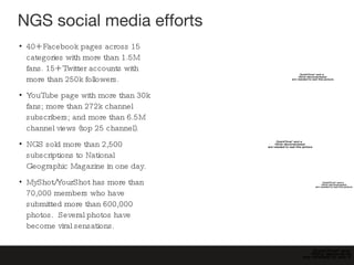 NGS social media efforts 40+ Facebook pages across 15 categories with more than 1.5M fans. 15+ Twitter accounts with more than 250k followers. YouTube page with more than 30k fans; more than 272k channel subscribers; and more than 6.5M channel views (top 25 channel). NGS sold more than 2,500 subscriptions to National Geographic Magazine in one day. MyShot/YourShot has more than 70,000 members who have submitted more than 600,000 photos.  Several photos have become viral sensations. 