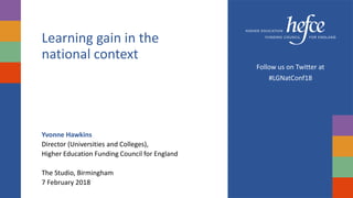 Learning gain in the
national context
Yvonne Hawkins
Director (Universities and Colleges),
Higher Education Funding Council for England
The Studio, Birmingham
7 February 2018
Follow us on Twitter at
#LGNatConf18
 