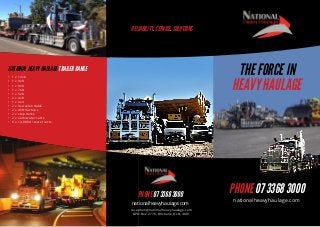 RELIABILITY. SERVICE. SOLUTIONS

THE FORCE IN
HEAVY HAULAGE

NATIONAL HEAVY HAULAGE TRAILER RANGE
•	
•	
•	
•	
•	
•	
•	
•	
•	
•	
•	
•	

1 x 12x8
1 x 9x8
1 x 8x8
1 x 7x8
1 x 5x8
2 x 4x8
1 x 4x4
2 x 3x4 extendable
2 x 45ft flat tops
2 x step decks
2 x semi water carts
6 x 14,000 ltr water carts

PHONE 07 3368 3000
nationalheavyhaulage.com
reception@nationalheavyhaulage.com
GPO Box 2776, Brisbane, QLD, 4001

PHONE 07 3368 3000
nationalheavyhaulage.com

 