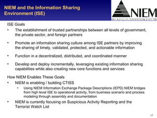 NIEM and the Information Sharing Environment (ISE) ISE Goals The establishment of trusted partnerships between all levels of government, the private sector, and foreign partners Promote an information sharing culture among ISE partners by improving the sharing of timely, validated, protected, and actionable information Function in a decentralized, distributed, and coordinated manner Develop and deploy incrementally, leveraging existing information sharing capabilities while also creating new core functions and services How NIEM Enables These Goals NIEM is enabling / building CTISS Using NIEM Information Exchange Package Descriptions (IEPD) NIEM bridges from high level ISE to operational activity, from business scenario and process modeling through assembly and documentation NIEM is currently focusing on Suspicious Activity Reporting and the Terrorist Watch List 