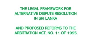 THE LEGAL FRAMEWORK FOR
ALTERNATIVE DISPUTE RESOLUTION
IN SRI LANKA
AND PROPOSED REFORMS TO THE
ARBITRATION ACT, NO. 11 OF 1995
 