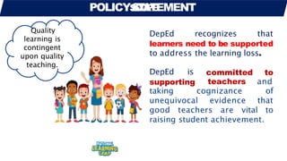 POLICYS
S
C
T
O
A
P
T
E
EMENT
DepEd recognizes that
learners need to be supported
to address the learning loss.
DepEd is
supporting
taking cognizance
committed to
teachers and
of
unequivocal evidence that
good teachers are vital to
raising student achievement.
Quality
learning is
contingent
upon quality
teaching.
 