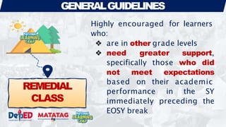 REMEDIAL
CLASS
GENERALGUIDELINES
Highly encouraged for learners
who:
❖ are in other grade levels
❖ need greater support,
specifically those who did
not meet expectations
based on their academic
performance in the SY
immediately preceding the
EOSY break
 