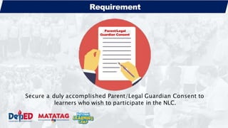 Parent/Legal
Guardian Consent
Requirement
Secure a duly accomplished Parent/Legal Guardian Consent to
learners who wish to participate in the NLC.
 