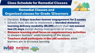 • Duration: 5 days teacher-learner engagement for 5 weeks
• Schools may decide to implement a blended distance
learning delivery modality (BLDM) which shall not exceed
two (2) days except during emergencies or crises.
• Distance learning shall focus on supplementary activities
to deepen learners’ understanding of the lesson.
• Teachers shall participate in the LACsessions while
learners are in distance learning.
Class Schedule for Remedial Classes
Remedial Classes and
Organized classes for Grade 1
2learners
 