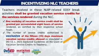 INCENTIVIZINGNLCTEACHERS
Teachers involved in these NLRP-related EOSY break
activities shall be granted vacation service credits for
the services rendered during the NLC.
✔ One workday of vacation service credit shall be
granted per accumulated eight hours of service
rendered, as certified by their respective school
heads.
✔ The number of service credits authorized is
exclusive of the fifteen (15) days maximum
vacation service credits allowed as stipulated in
DO 53, s. 2023 (Updated Guidelines on the Grant of
Vacation Service Credits to Teachers).
 