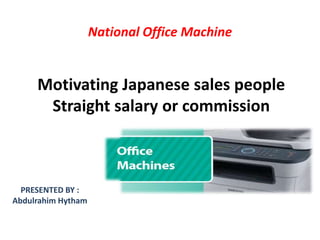 Motivating Japanese sales people
Straight salary or commission
National Office Machine
PRESENTED BY :
Abdulrahim Hytham
 