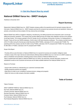 Find Industry reports, Company profiles
ReportLinker                                                                      and Market Statistics



                                             >> Get this Report Now by email!

National OilWell Varco Inc - SWOT Analysis
Published on November 2010

                                                                                                            Report Summary

Datamonitor's National OilWell Varco Inc - SWOT Analysis company profile is the essential source for top-level company data and
information. National OilWell Varco Inc - SWOT Analysis examines the company's key business structure and operations, history and
products, and provides summary analysis of its key revenue lines and strategy.


National Oilwell Varco (NOV) is engaged in designing, manufacturing, and selling equipment and components used in oil and gas
drilling and production operations. The company also provides oilfield services and supply chain integration services to the upstream
oil and gas industry. The company operates in the US, Canada, the UK, and Norway, among other countries. It is headquartered in
Houston, Texas and has over 36,800 employees, of which about 4,400 were temporary employees. The company recorded revenues
of $12,712 million during the financial year ended December 2009 (FY2009), a decrease of 5.4% compared with FY2008. The
operating profit of the company was $2,315 million during FY2009, a decrease of 20.7% compared with FY2008. The net profit was
$1,469 million in FY2009, a decrease of 24.7% compared with FY2008.


Scope of the Report


- Provides all the crucial information on National OilWell Varco Inc required for business and competitor intelligence needs
- Contains a study of the major internal and external factors affecting National OilWell Varco Inc in the form of a SWOT analysis as
well as a breakdown and examination of leading product revenue streams of National OilWell Varco Inc
-Data is supplemented with details on National OilWell Varco Inc history, key executives, business description, locations and
subsidiaries as well as a list of products and services and the latest available statement from National OilWell Varco Inc


Reasons to Purchase


- Support sales activities by understanding your customers' businesses better
- Qualify prospective partners and suppliers
- Keep fully up to date on your competitors' business structure, strategy and prospects
- Obtain the most up to date company information available




                                                                                                             Table of Content

Table of Contents:


SWOT COMPANY PROFILE: National OilWell Varco Inc
Key Facts: National OilWell Varco Inc
Company Overview: National OilWell Varco Inc
Business Description: National OilWell Varco Inc
Company History: National OilWell Varco Inc
Key Employees: National OilWell Varco Inc
Key Employee Biographies: National OilWell Varco Inc



National OilWell Varco Inc - SWOT Analysis                                                                                      Page 1/4
 