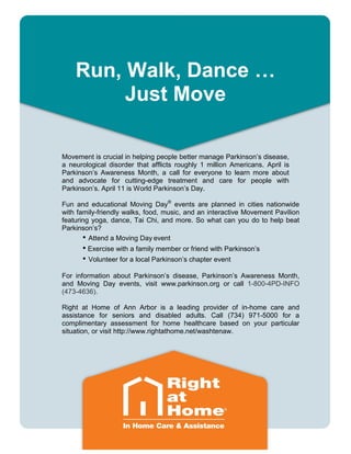 Run, Walk, Dance …
Just Move
Movement is crucial in helping people better manage Parkinson’s disease,
a neurological disorder that afflicts roughly 1 million Americans. April is
Parkinson’s Awareness Month, a call for everyone to learn more about
and advocate for cutting-edge treatment and care for people with
Parkinson’s. April 11 is World Parkinson’s Day.
Fun and educational Moving Day®
events are planned in cities nationwide
with family-friendly walks, food, music, and an interactive Movement Pavilion
featuring yoga, dance, Tai Chi, and more. So what can you do to help beat
Parkinson’s?
• Attend a Moving Day event
• Exercise with a family member or friend with Parkinson’s
• Volunteer for a local Parkinson’s chapter event
For information about Parkinson’s disease, Parkinson’s Awareness Month,
and Moving Day events, visit www.parkinson.org or call 1-800-4PD-INFO
(473-4636).
Right at Home of Ann Arbor is a leading provider of in-home care and
assistance for seniors and disabled adults. Call (734) 971-5000 for a
complimentary assessment for home healthcare based on your particular
situation, or visit http://www.rightathome.net/washtenaw.
 