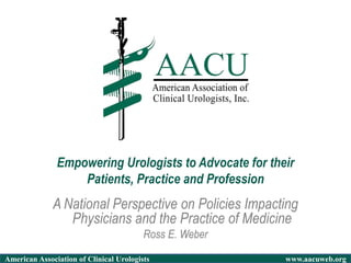 American Association of Clinical Urologists www.aacuweb.org
A National Perspective on Policies Impacting
Physicians and the Practice of Medicine
Ross E. Weber
Empowering Urologists to Advocate for their
Patients, Practice and Profession
 