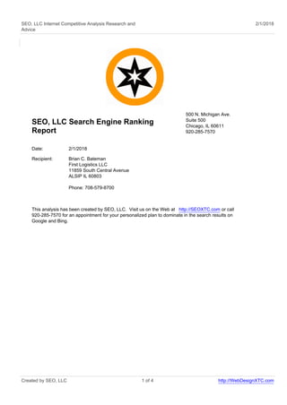 SEO, LLC Internet Competitive Analysis Research and
Advice
2/1/2018
SEO, LLC Search Engine Ranking
Report
500 N. Michigan Ave.
Suite 500
Chicago, IL 60611
920-285-7570
Date: 2/1/2018
Recipient: Brian C. Bateman
First Logistics LLC
11859 South Central Avenue
ALSIP IL 60803
Phone: 708-579-8700
This analysis has been created by SEO, LLC. Visit us on the Web at http://SEOXTC.com or call
920-285-7570 for an appointment for your personalized plan to dominate in the search results on
Google and Bing.
Created by SEO, LLC 1 of 4 http://WebDesignXTC.com
 