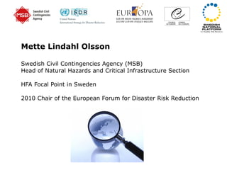 Mette Lindahl Olsson Swedish Civil Contingencies Agency (MSB) Head of Natural Hazards and Critical Infrastructure Section HFA Focal Point in Sweden 2010 Chair of the European Forum for Disaster Risk Reduction 