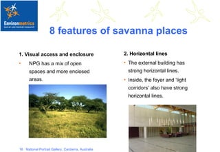 8 features of savanna places 1. Visual access and enclosure NPG has a mix of open spaces and more enclosed areas. 2. Horizontal lines The external building has strong horizontal lines. Inside, the foyer and ‘light corridors’ also have strong horizontal lines. 