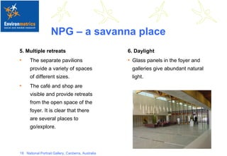 NPG – a savanna place 5. Multiple retreats The separate pavilions provide a variety of spaces of different sizes.  The café and shop are visible and provide retreats from the open space of the foyer. It is clear that there are several places to go/explore. 6. Daylight Glass panels in the foyer and galleries give abundant natural light. 