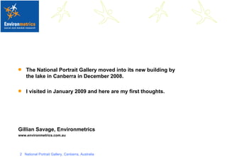 The National Portrait Gallery moved into its new building by the lake in Canberra in December 2008. I visited in January 2009 and here are my first thoughts. Gillian Savage, Environmetrics  www.environmetrics.com.au 