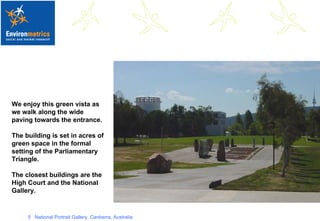 We enjoy this green vista as we walk along the wide paving towards the entrance.  The building is set in acres of green space in the formal setting of the Parliamentary Triangle. The closest buildings are the High Court and the National Gallery.   