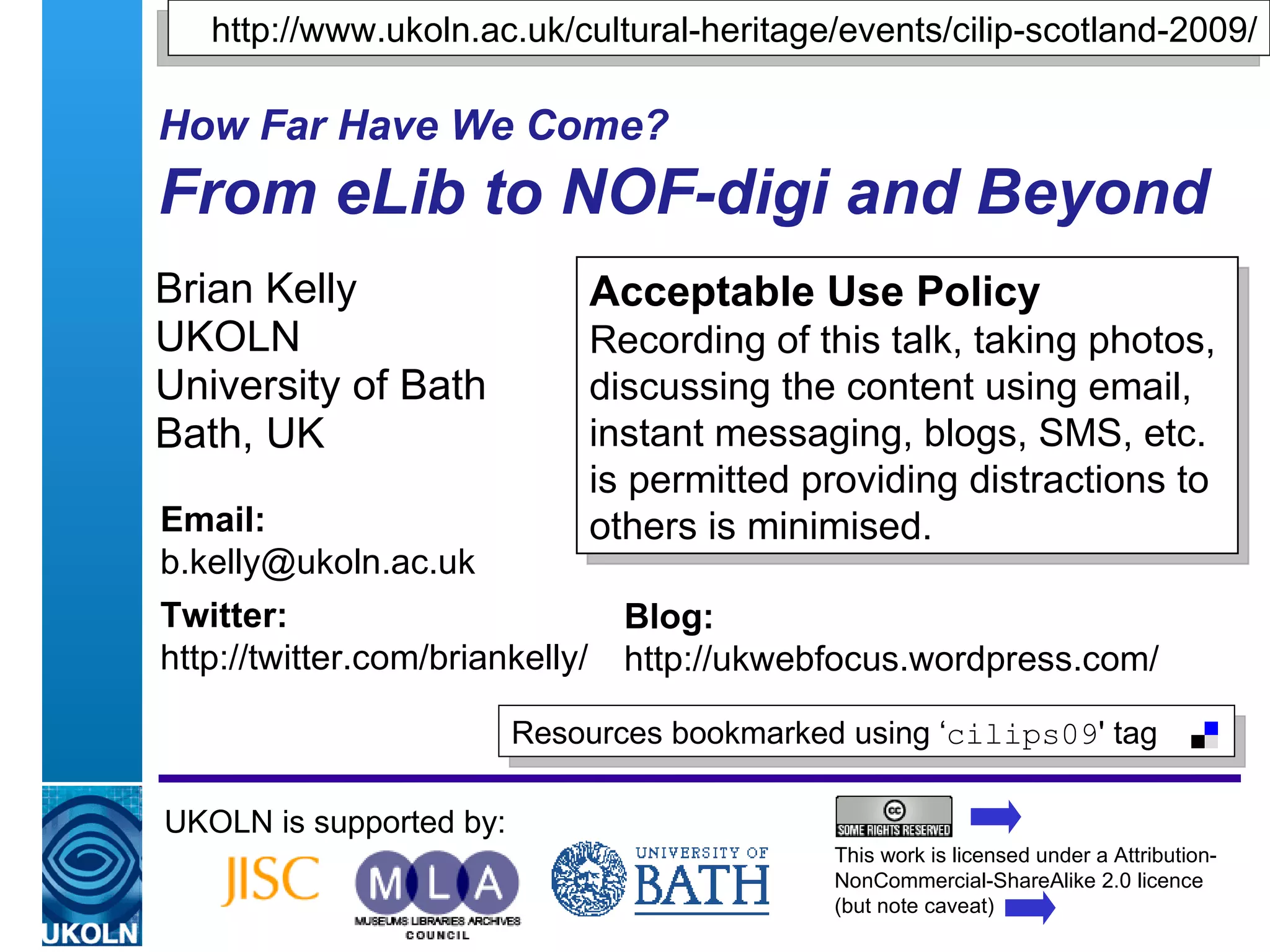 How Far Have We Come?   From eLib to NOF-digi and Beyond Brian Kelly UKOLN University of Bath Bath, UK UKOLN is supported by: This work is licensed under a Attribution-NonCommercial-ShareAlike 2.0 licence (but note caveat) Acceptable Use Policy Recording of this talk, taking photos, discussing the content using email, instant messaging, blogs, SMS, etc. is permitted providing distractions to others is minimised. Resources bookmarked using ‘ cilips09 ' tag  Email: [email_address] Twitter: http://twitter.com/briankelly/   Blog: http://ukwebfocus.wordpress.com/ http://www.ukoln.ac.uk/cultural-heritage/events/cilip-scotland-2009/ 