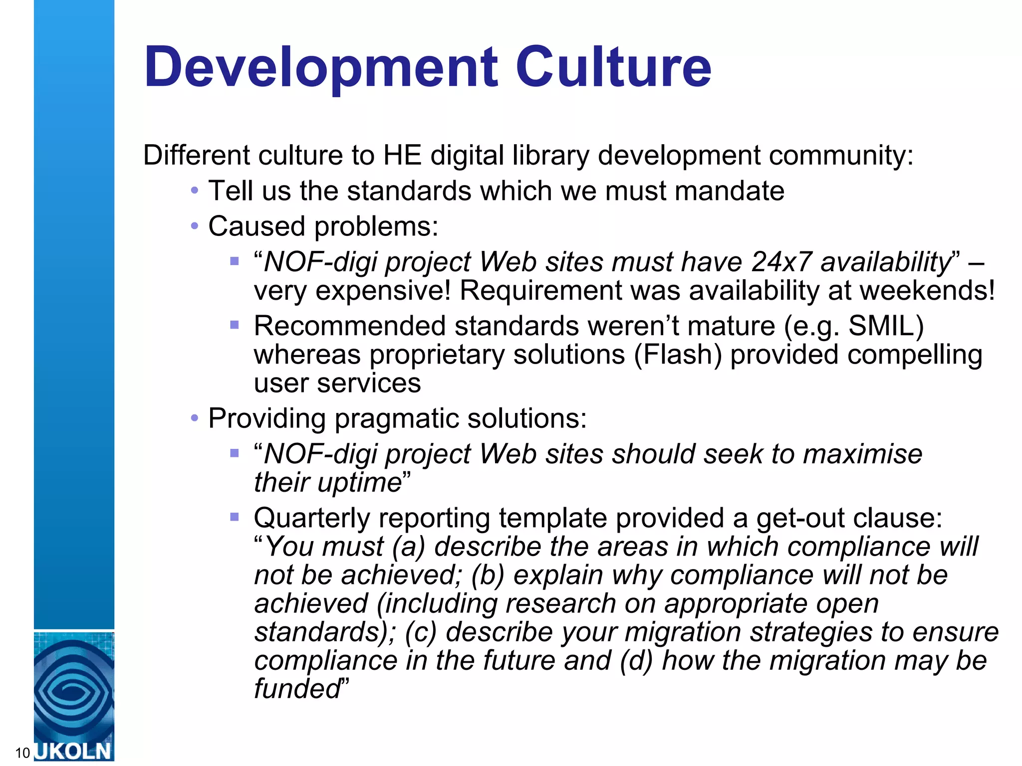 Development Culture Different culture to HE digital library development community: Tell us the standards which we must mandate Caused problems: “ NOF-digi project Web sites must have 24x7 availability ” – very expensive! Requirement was availability at weekends! Recommended standards weren’t mature (e.g. SMIL) whereas proprietary solutions (Flash) provided compelling user services Providing pragmatic solutions: “ NOF-digi project Web sites should seek to maximise  their uptime ” Quarterly reporting template provided a get-out clause:  “ You must (a) describe the areas in which compliance will not be achieved; (b) explain why compliance will not be achieved (including research on appropriate open standards); (c) describe your migration strategies to ensure compliance in the future and (d) how the migration may be funded ” 