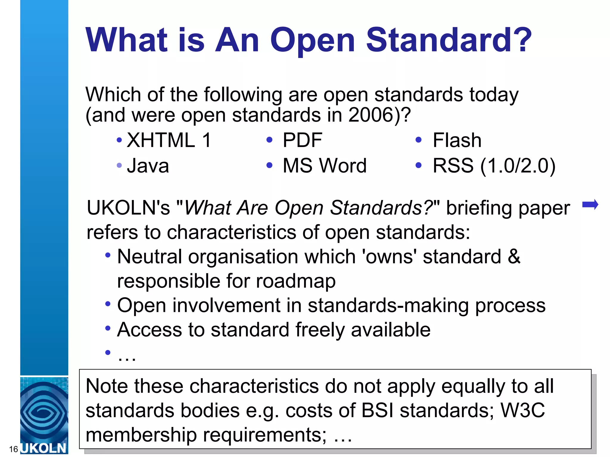 What is An Open Standard? Which of the following are open standards today  (and were open standards in 2006)? XHTML 1  PDF  Flash Java  MS Word  RSS (1.0/2.0) UKOLN's &quot; What Are Open Standards? &quot; briefing paper refers to characteristics of open standards: Neutral organisation which 'owns' standard & responsible for roadmap Open involvement in standards-making process Access to standard freely available … Note these characteristics do not apply equally to all standards bodies e.g. costs of BSI standards; W3C membership requirements; … 