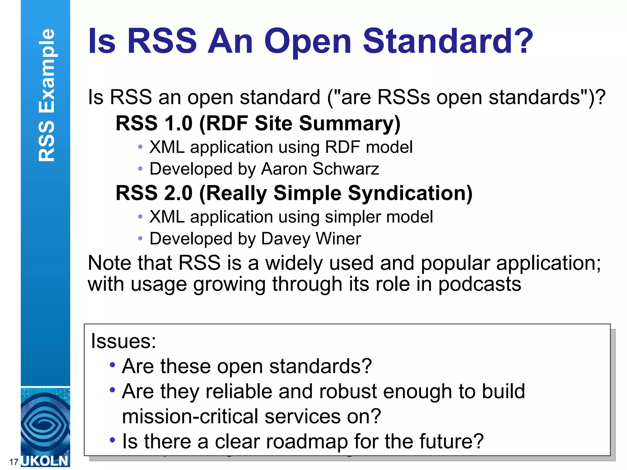 Is RSS An Open Standard?  Is RSS an open standard (&quot;are RSSs open standards&quot;)? RSS 1.0 (RDF Site Summary) XML application using RDF model Developed by Aaron Schwarz RSS 2.0 (Really Simple Syndication) XML application using simpler model Developed by Davey Winer Note that RSS is a widely used and popular application; with usage growing through its role in podcasts Issues: Are these open standards? Are they reliable and robust enough to build mission-critical services on? Is there a clear roadmap for the future? RSS Example 