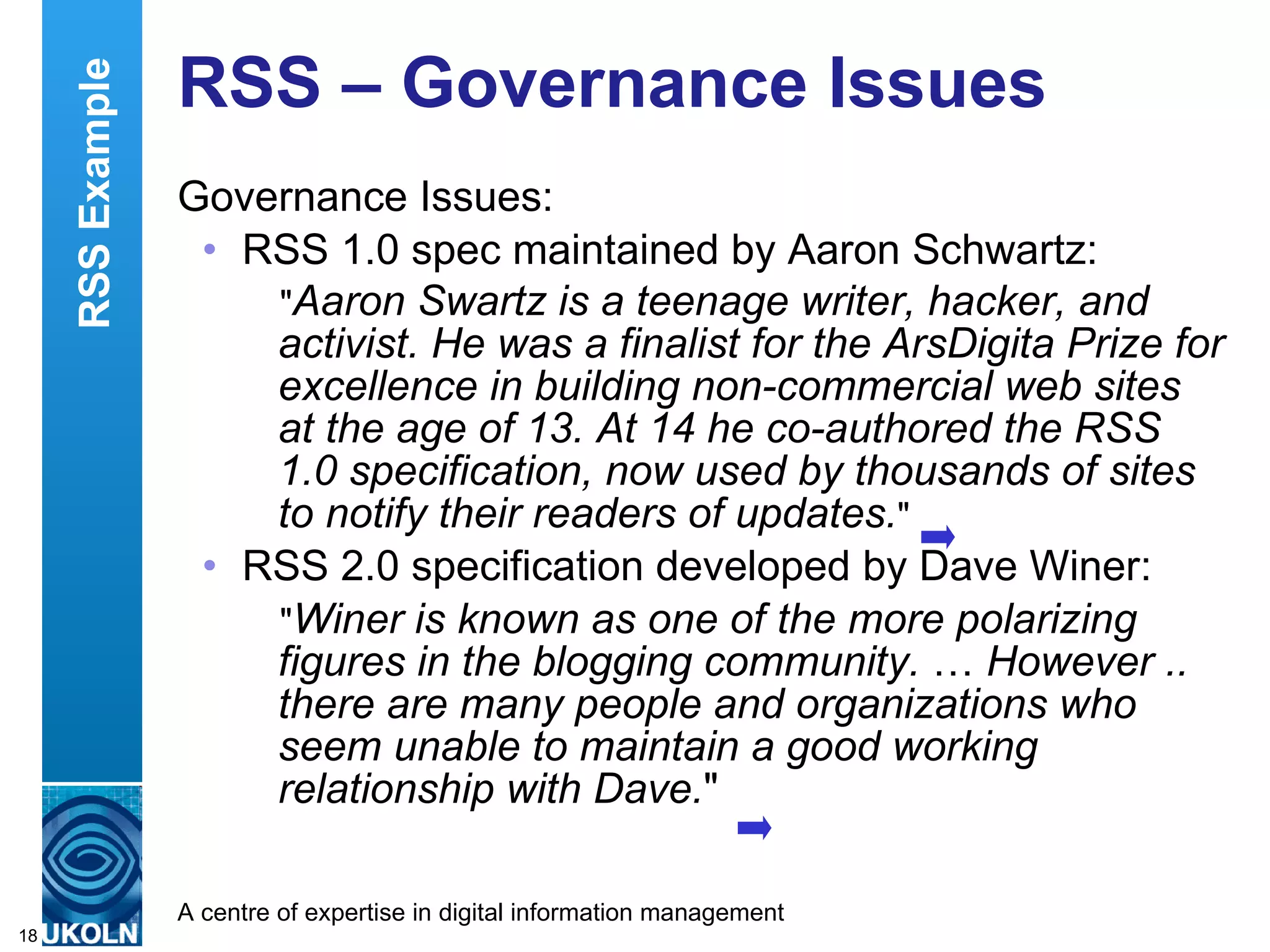 RSS – Governance Issues Governance Issues: RSS 1.0 spec maintained by Aaron Schwartz: &quot; Aaron Swartz is a teenage writer, hacker, and activist. He was a finalist for the ArsDigita Prize for excellence in building non-commercial web sites at the age of 13. At 14 he co-authored the RSS 1.0 specification, now used by thousands of sites to notify their readers of updates. &quot; RSS 2.0 specification developed by Dave Winer: &quot; Winer is known as one of the more polarizing figures in the blogging community.  …  However .. there are many people and organizations who seem unable to maintain a good working relationship with Dave. &quot;  RSS Example 