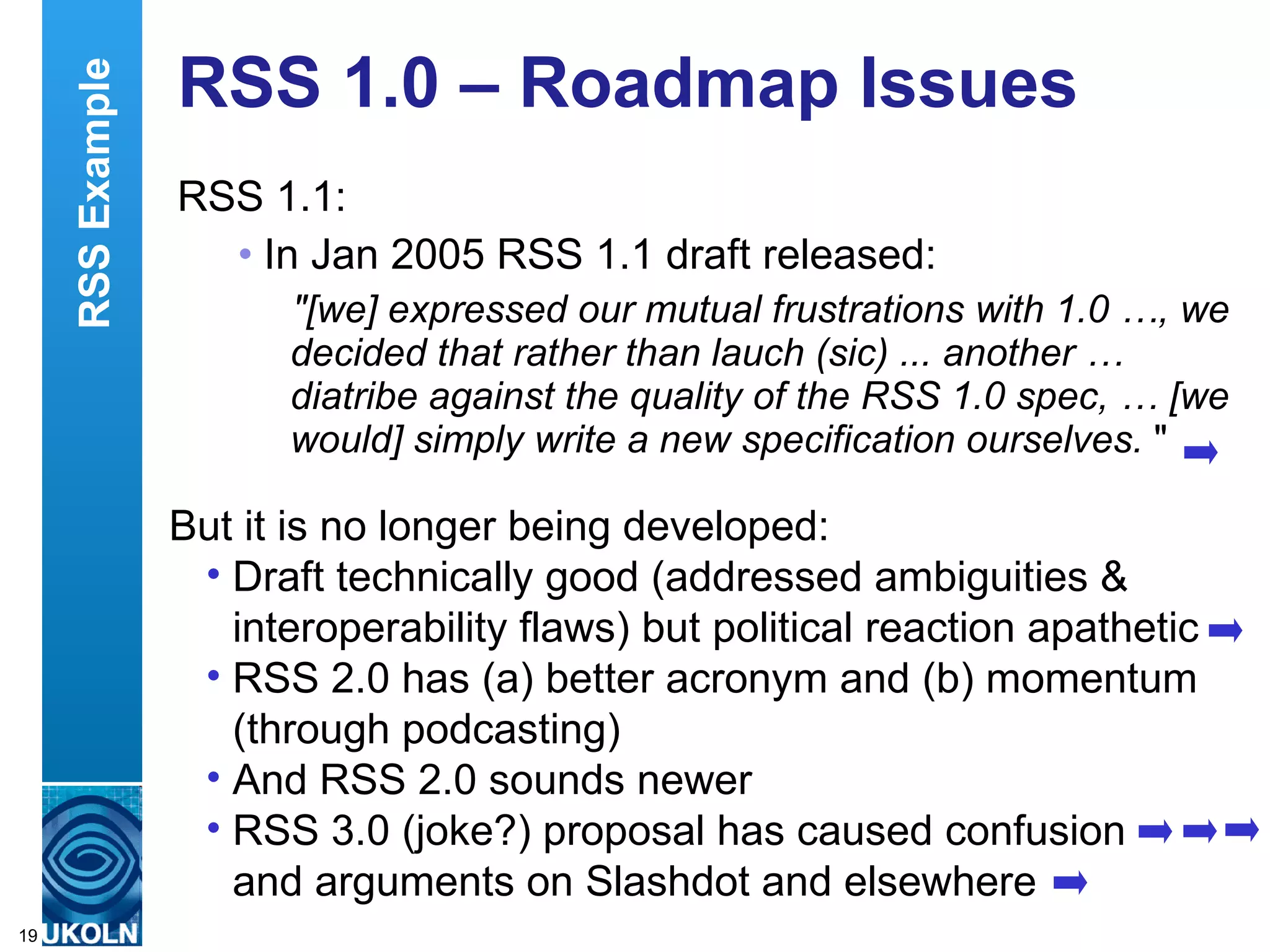 RSS 1.0 – Roadmap Issues RSS 1.1: In Jan 2005 RSS 1.1 draft released: &quot;[we] expressed our mutual frustrations with 1.0 …, we decided that rather than lauch (sic) ... another … diatribe against the quality of the RSS 1.0 spec, … [we would] simply write a new specification ourselves.  &quot; But it is no longer being developed: Draft technically good (addressed ambiguities & interoperability flaws) but political reaction apathetic RSS 2.0 has (a) better acronym and (b) momentum (through podcasting) And RSS 2.0 sounds newer RSS 3.0 (joke?) proposal has caused confusion and arguments on Slashdot and elsewhere RSS Example 