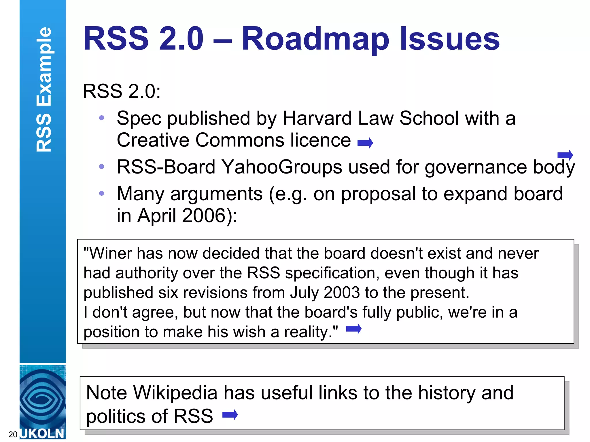 RSS 2.0 – Roadmap Issues RSS 2.0: Spec published by Harvard Law School with a Creative Commons licence RSS-Board YahooGroups used for governance body Many arguments (e.g. on proposal to expand board in April 2006): Note Wikipedia has useful links to the history and politics of RSS &quot;Winer has now decided that the board doesn't exist and never had authority over the RSS specification, even though it has published six revisions from July 2003 to the present.  I don't agree, but now that the board's fully public, we're in a position to make his wish a reality.&quot; RSS Example 