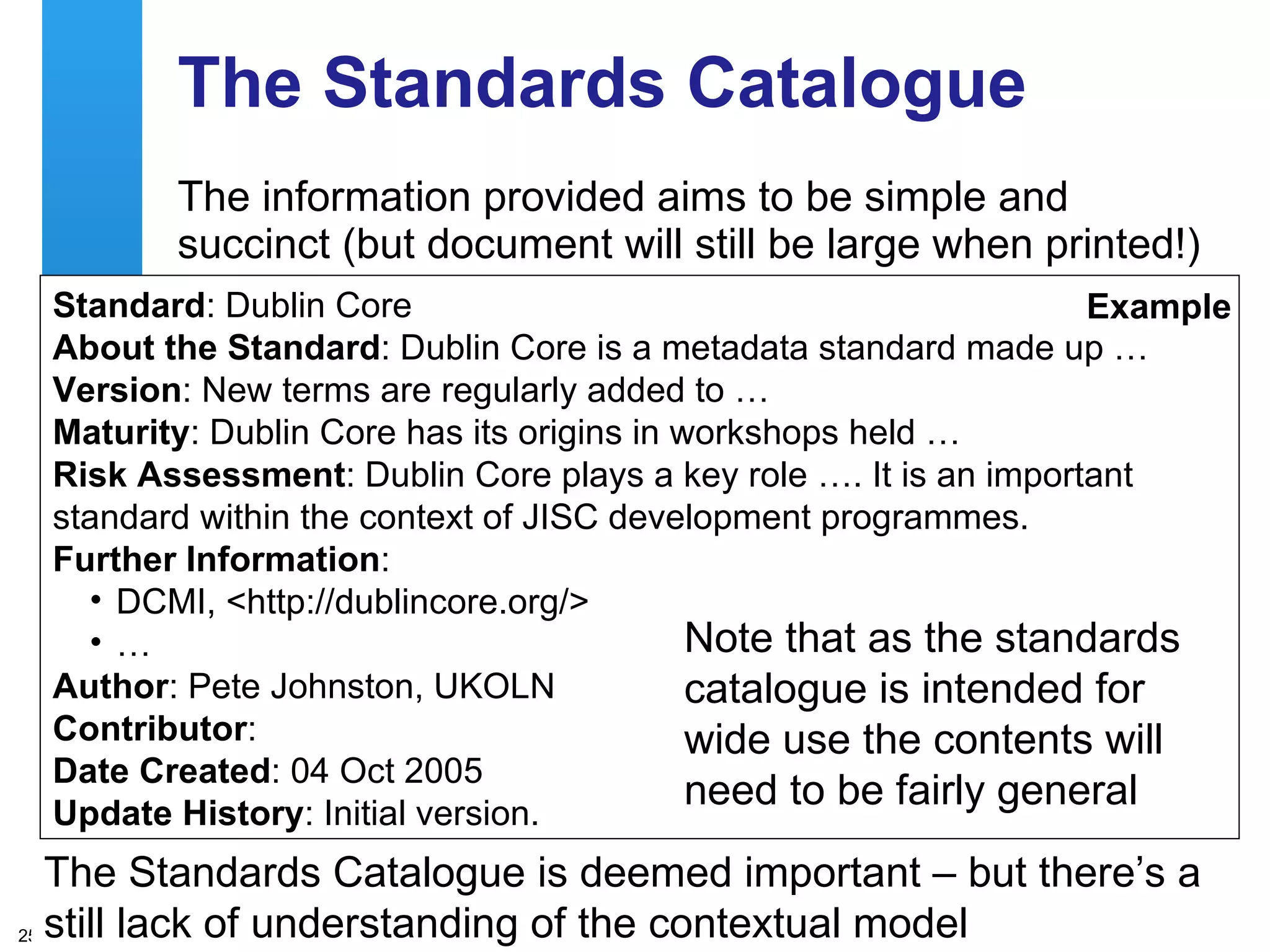 The Standards Catalogue The information provided aims to be simple and succinct (but document will still be large when printed!) The Standards Catalogue is deemed important – but there’s a still lack of understanding of the contextual model Standard : Dublin Core  About the Standard : Dublin Core is a metadata standard made up … Version : New terms are regularly added to …  Maturity : Dublin Core has its origins in workshops held … Risk Assessment : Dublin Core plays a key role …. It is an important standard within the context of JISC development programmes.  Further Information :  DCMI, <http://dublincore.org/>  … Author : Pete Johnston, UKOLN  Contributor :  Date Created : 04 Oct 2005  Update History : Initial version.  Example Note that as the standards catalogue is intended for wide use the contents will need to be fairly general 