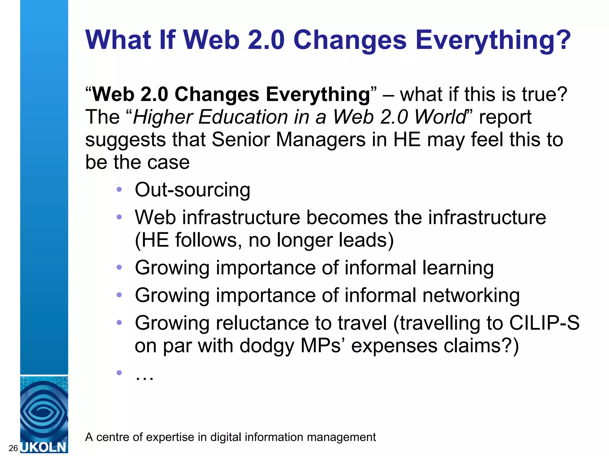 What If Web 2.0 Changes Everything? “ Web 2.0 Changes Everything ” – what if this is true? The “ Higher Education in a Web 2.0 World ” report suggests that Senior Managers in HE may feel this to be the case  Out-sourcing Web infrastructure becomes the infrastructure (HE follows, no longer leads) Growing importance of informal learning Growing importance of informal networking Growing reluctance to travel (travelling to CILIP-S on par with dodgy MPs’ expenses claims?) … 