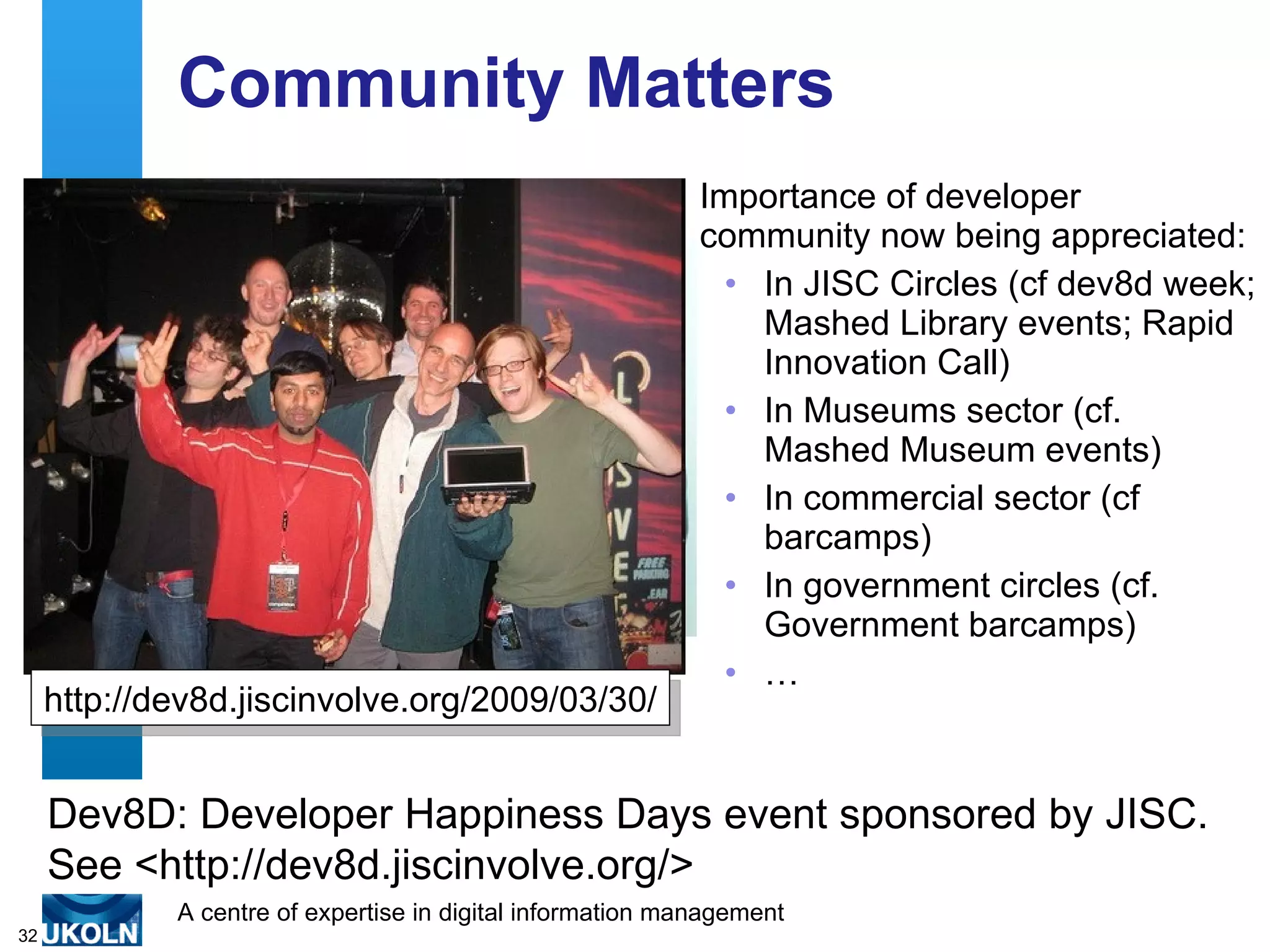 Community Matters Importance of developer community now being appreciated: In JISC Circles (cf dev8d week; Mashed Library events; Rapid Innovation Call) In Museums sector (cf. Mashed Museum events) In commercial sector (cf barcamps) In government circles (cf. Government barcamps) … http://dev8d.jiscinvolve.org/2009/03/30/ Dev8D: Developer Happiness Days event sponsored by JISC. See <http://dev8d.jiscinvolve.org/> 