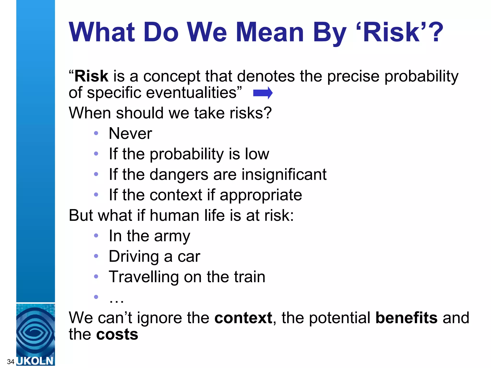 What Do We Mean By ‘Risk’? “ Risk  is a concept that denotes the precise probability of specific eventualities” When should we take risks? Never If the probability is low If the dangers are insignificant If the context if appropriate But what if human life is at risk: In the army Driving a car Travelling on the train … We can’t ignore the  context , the potential  benefits  and the  costs 