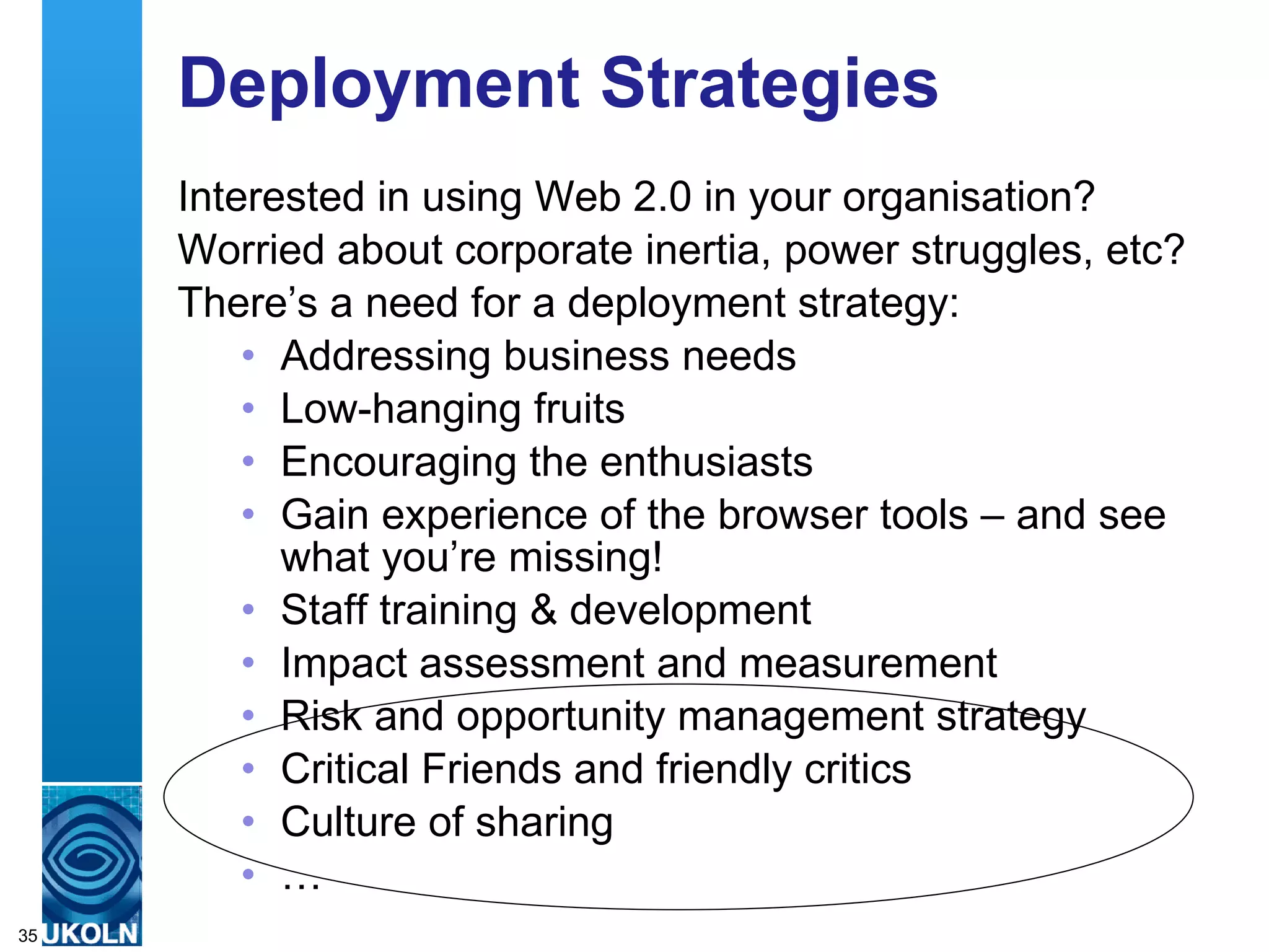 Deployment Strategies Interested in using Web 2.0 in your organisation? Worried about corporate inertia, power struggles, etc? There’s a need for a deployment strategy: Addressing business needs Low-hanging fruits Encouraging the enthusiasts Gain experience of the browser tools – and see what you’re missing! Staff training & development Impact assessment and measurement Risk and opportunity management strategy Critical Friends and friendly critics Culture of sharing …  