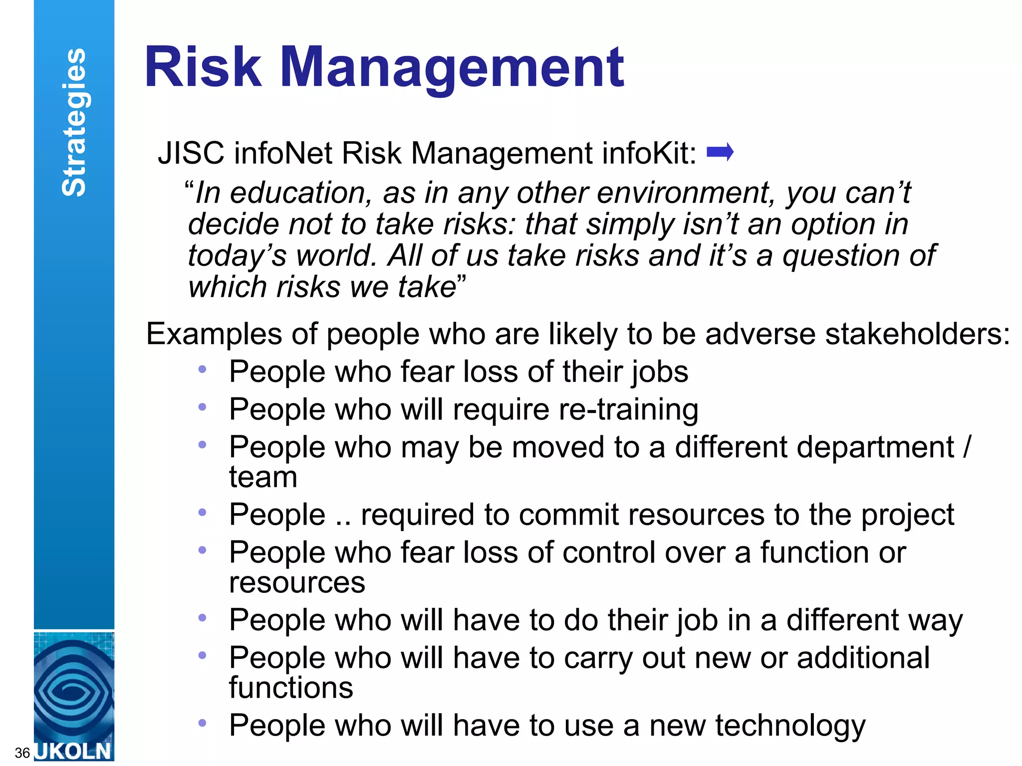 Risk Management  JISC infoNet Risk Management infoKit: “ In education, as in any other environment, you can’t decide not to take risks: that simply isn’t an option in today’s world. All of us take risks and it’s a question of which risks we take ”  Examples of people who are likely to be adverse stakeholders: People who fear loss of their jobs  People who will require re-training  People who may be moved to a different department / team  People .. required to commit resources to the project  People who fear loss of control over a function or resources  People who will have to do their job in a different way  People who will have to carry out new or additional functions  People who will have to use a new technology  Strategies 