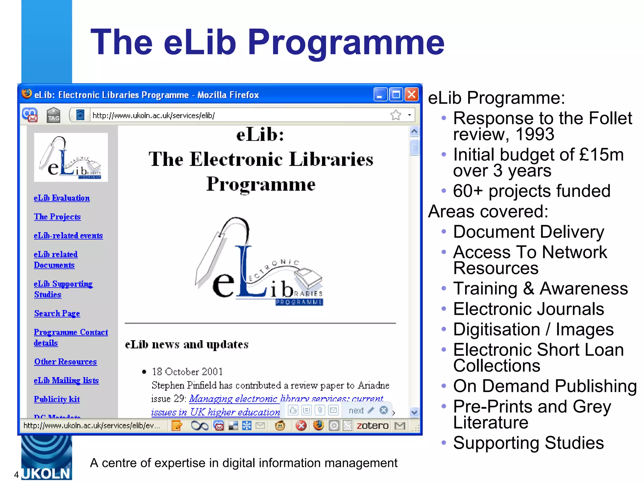The eLib Programme eLib Programme: Response to the Follet review, 1993 Initial budget of £15m over 3 years 60+ projects funded Areas covered: Document Delivery  Access To Network Resources  Training & Awareness  Electronic Journals  Digitisation / Images  Electronic Short Loan Collections  On Demand Publishing  Pre-Prints and Grey Literature  Supporting Studies  